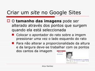 Criar um  site  no Google Sites O  tamanho das imagens  pode ser alterado através dos pontos que surgem quando ela está seleccionada Colocar o apontador do rato sobre a imgem pressionar uma vez o lado esquerdo do rato Para não alterar a proporcionalidade da altura e da largura deve-se trabalhar com os pontos dos cantos da imagem Artur Ramísio 
