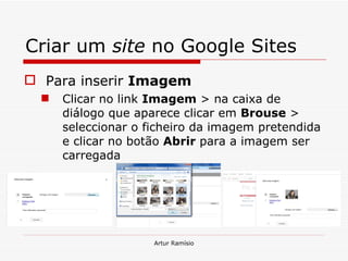 Criar um  site  no Google Sites Para inserir  Imagem Clicar no link  Imagem  > na caixa de diálogo que aparece clicar em  Brouse  > seleccionar o ficheiro da imagem pretendida e clicar no botão  Abrir  para a imagem ser carregada Artur Ramísio 