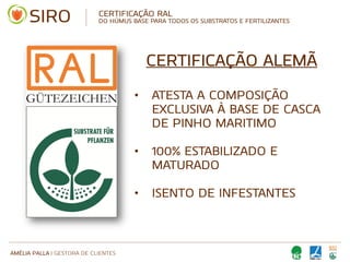 AMÉLIA PALLA | GESTORA DE CLIENTES
CERTIFICAÇÃO ALEMÃ
• ATESTA A COMPOSIÇÃO
EXCLUSIVA À BASE DE CASCA
DE PINHO MARITIMO
• 100% ESTABILIZADO E
MATURADO
• ISENTO DE INFESTANTES
CERTIFICAÇÃO RAL
DO HÚMUS BASE PARA TODOS OS SUBSTRATOS E FERTILIZANTES
 