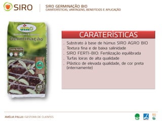 AMÉLIA PALLA | GESTORA DE CLIENTES
SIRO GERMINAÇÃO BIO
CARATERÍSTICAS, VANTAGENS, BENEFÍCIOS E APLICAÇÃO
CARATERÍSTICAS
• Substrato à base de húmus SIRO AGRO BIO
• Textura fina e de baixa salinidade
• SIRO FERTI-BIO: Fertilização equilibrada
• Turfas loiras de alta qualidade
• Plástico de elevada qualidade, de cor preta
(internamente)
 