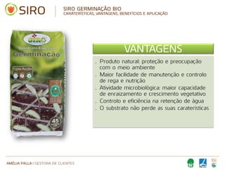AMÉLIA PALLA | GESTORA DE CLIENTES
SIRO GERMINAÇÃO BIO
CARATERÍSTICAS, VANTAGENS, BENEFÍCIOS E APLICAÇÃO
VANTAGENS
• Produto natural: proteção e preocupação
com o meio ambiente
• Maior facilidade de manutenção e controlo
de rega e nutrição
• Atividade microbiológica: maior capacidade
de enraizamento e crescimento vegetativo
• Controlo e eficiência na retenção de água
• O substrato não perde as suas caraterísticas
 