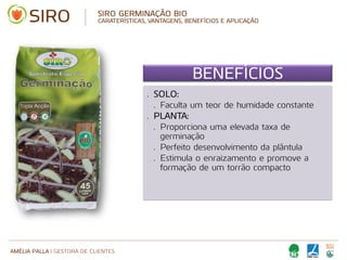 AMÉLIA PALLA | GESTORA DE CLIENTES
SIRO GERMINAÇÃO BIO
CARATERÍSTICAS, VANTAGENS, BENEFÍCIOS E APLICAÇÃO
BENEFÍCIOS
• SOLO:
• Faculta um teor de humidade constante
• PLANTA:
• Proporciona uma elevada taxa de
germinação
• Perfeito desenvolvimento da plântula
• Estimula o enraizamento e promove a
formação de um torrão compacto
 