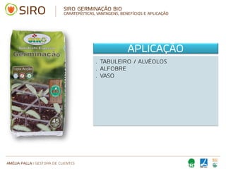 AMÉLIA PALLA | GESTORA DE CLIENTES
SIRO GERMINAÇÃO BIO
CARATERÍSTICAS, VANTAGENS, BENEFÍCIOS E APLICAÇÃO
APLICAÇÃO
• TABULEIRO / ALVÉOLOS
• ALFOBRE
• VASO
 