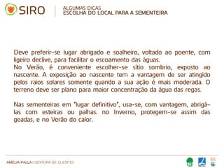AMÉLIA PALLA | GESTORA DE CLIENTES
ALGUMAS DICAS
ESCOLHA DO LOCAL PARA A SEMENTEIRA
Deve preferir-se lugar abrigado e soalheiro, voltado ao poente, com
ligeiro declive, para facilitar o escoamento das águas.
No Verão, é conveniente escolher-se sítio sombrio, exposto ao
nascente. A exposição ao nascente tem a vantagem de ser atingido
pelos raios solares somente quando a sua ação é mais moderada. O
terreno deve ser plano para maior concentração da água das regas•
Nas sementeiras em “lugar definitivo”, usa-se, com vantagem, abrigá-
las com esteiras ou palhas. no Inverno, protegem-se assim das
geadas, e no Verão do calor.
 