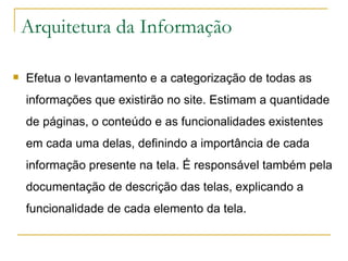 Arquitetura da Informação Efetua o levantamento e a categorização de todas as informações que existirão no site. Estimam a quantidade de páginas, o conteúdo e as funcionalidades existentes em cada uma delas, definindo a importância de cada informação presente na tela. É responsável também pela documentação de descrição das telas, explicando a funcionalidade de cada elemento da tela. 