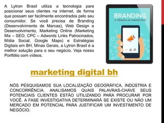 marketing digital bh
NÓS PESQUISAMOS SUA LOCALIZAÇÃO GEOGRÁFICA, INDÚSTRIA E
CONCORRÊNCIA. ANALISAMOS QUAIS PALAVRAS-CHAVE SEUS
POTENCIAIS CLIENTES ESTÃO UTILIZANDO PARA PROCURAR POR
VOCÊ. A FASE INVESTIGATIVA DETERMINARÁ SE EXISTE OU NÃO UM
MERCADO EM POTENCIAL PARA JUSTIFICAR UM INVESTIMENTO DE
NEGÓCIO.
A Lytron Brasil utiliza a tecnologia para
posicionar seus clientes na internet, de forma
que possam ser facilmente encontrados pelo seu
consumidor. Se você precisa de Branding
(Desenvolvimento de Marcas), Web Design e
Desenvolvimento, Marketing Online (Marketing
Mix – SEO, CPC – Adwords Links Patrocinados,
Mídia Social, Google Maps) e Estratégias
Digitais em BH, Minas Gerais, a Lytron Brasil é a
melhor solução para o seu negócio. Veja nosso
Portfólio com vídeos.
 