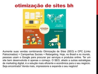 otimização de sites bh
Aumente suas vendas combinando Otimização de Sites (SEO) e CPC (Links
Patrocinados) + Campanhas Sociais + Retargeting. Hoje, no Brasil e no mundo,
pessoas usam o Google para procurar por serviços e produtos online. Ter um
site bem desenvolvido é apenas o começo. O SEO, aliado a outras estratégias
de marketing digital, é a solução mais eficiente e econômica para o seu negócio.
Seja encontrado! Venda mais, impressione e expanda o seu negócio!
 