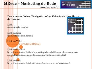 Descubra as Coisas "Obrigatórias" na Criação de Uma Marca
de Sucesso
Link
www.mrede.com.br
Link da Loja
http://mrede.com.br/loja/
Link do Vídeo
http://youtu.be/8xECn0HW6V4
Link do Produto
http://mrede.com.br/loja/marketing-de-rede/22-descubra-as-coisas-
obrigatorias-na-criacao-de-uma-marca-de-sucesso.html
Link do Post
http://mrede.com.br/site/criacao-de-uma-marca-de-sucesso/
MRede – Marketing de Rede
mrede.com.br
 