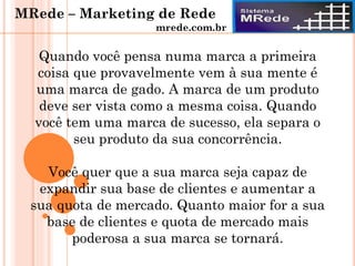 Quando você pensa numa marca a primeira
coisa que provavelmente vem à sua mente é
uma marca de gado. A marca de um produto
deve ser vista como a mesma coisa. Quando
você tem uma marca de sucesso, ela separa o
seu produto da sua concorrência.
Você quer que a sua marca seja capaz de
expandir sua base de clientes e aumentar a
sua quota de mercado. Quanto maior for a sua
base de clientes e quota de mercado mais
poderosa a sua marca se tornará.
MRede – Marketing de Rede
mrede.com.br
 