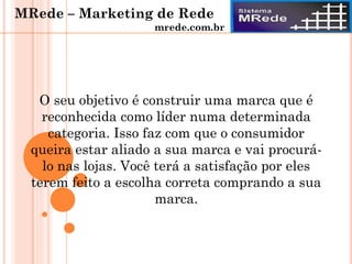 O seu objetivo é construir uma marca que é
reconhecida como líder numa determinada
categoria. Isso faz com que o consumidor
queira estar aliado a sua marca e vai procurá-
lo nas lojas. Você terá a satisfação por eles
terem feito a escolha correta comprando a sua
marca.
MRede – Marketing de Rede
mrede.com.br
 