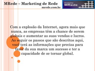 Com a explosão da Internet, agora mais que
nunca, as empresas têm a chance de serem
globais e aumentar as suas vendas e lucros.
Ao seguir os passos que são descritos aqui,
você terá as informações que precisa para
fazer da sua marca um sucesso e ter a
capacidade de se tornar global.
MRede – Marketing de Rede
mrede.com.br
 