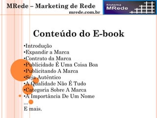 Conteúdo do E-book
•Introdução
•Expandir a Marca
•Contrato da Marca
•Publicidade É Uma Coisa Boa
•Publicitando A Marca
•Seja Autêntico
•A Qualidade Não É Tudo
•Categoria Sobre A Marca
•A Importância De Um Nome
...
E mais.
MRede – Marketing de Rede
mrede.com.br
 