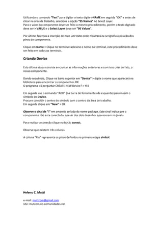 Utilizando o comando “Test” para digitar o texto digite >NAME em seguida “OK” e antes de
clicar na área de trabalho, selecione a opção ”95 Names” no Select Layer.
Para o valor do componente deve ser feito o mesmo procedimento, porém o texto digitado
deve ser > VALUE e o Select Layer deve ser ”96 Values”.

Por último faremos a inserção de mais um texto onde mostrará na serigrafia a posição dos
pinos do componente.

Clique em Name > Clique no terminal>adicione o nome do terminal, este procedimento deve
ser feito em todos os terminais.

Criando Device

Esta última etapa consiste em juntar as informações anteriores e com isso criar de fato, o
nosso componente.

Dando sequência, Clique na barra superior em “Device” > digite o nome que aparecerá na
biblioteca para encontrar o componente> OK
O programa irá perguntar CREATE NEW Device? > YES

Em seguida use o comando “ADD” (na barra de ferramentas da esquerda) para inserir o
símbolo do Device.
Procure coincidir o centro do símbolo com o centro da área de trabalho.
Em seguida clique em “New” > OK

Observe o sinal de ”!” em amarelo ao lado do nome package. Este sinal indica que o
componente não esta conectado, apesar dos dois desenhos aparecerem na janela.

Para realizar a conexão clique no botão conect.

Observe que existem três colunas.

A coluna “Pin” representa os pinos definidos na primeira etapa simbol.




Heleno C. Mutti

e-mail: muttcom@gmail.com
site: mutcom.no.comunidades.net
 