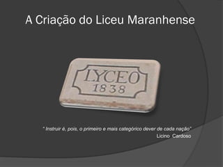A Criação do Liceu Maranhense




  “ Instruir é, pois, o primeiro e mais categórico dever de cada nação”
                                                         Licino Cardoso
 