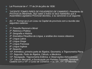    Lei Provincial de n°. 77 de 24 de julho de 1838:

   "VICENTE TOMÁS PIRES DE FIGUEIREDO DE CAMARGO, Presidente da
    Província do Maranhão, faço saber a todos os seus habitantes que a
    Assembléia Legislativa Provincial decretou, e eu sancionei a Lei seguinte:

   Art. 1°. Formar-se-á um Liceu na Capital da província com a reunião das
    seguintes cadeiras:

   1ª. Filosofia Racional e Moral
   2ª. Retórica e Poética
   3ª. Geografia e História
   4ª. Gramática Filosófica da Língua, e análise dos nossos clássicos
   5ª. Língua Latina
   6ª. Língua Grega
   7ª. Língua Francesa
   8ª. Língua Inglesa
   9ª. Desenho
   10ª. Aritmética, primeira parte de Álgebra, Geometria, e Trigonometria Plana
   11ª. Segunda. Parte de Álgebra, Cálculo, e Mecânica
   12ª. Navegação, Trigonometria Esférica, e Observações Astronômicas
   13ª. Cálculo Mercantil, e Escrituração por Partidas Dobradas, formando
    Cadeira com a 10ª. o Curso de Comércio, e as 10ª., 11ª. 12ª Marinha.
 