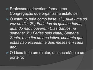  Professores deveriam forma uma
  Congregação que organizaria estatutos;
 O estatuto teria como base: 1ª.) Aula uma só
  vez no dia; 2ª.) Feriados às quintas-feiras,
  quando não houverem Dias Santos na
  semana; 3ª.) Ferias pelo Natal, Semana
  Santa, e no fim do ano letivo, contanto que
  estas não excedam a dois meses em cada
  ano;
 O Liceu teria um diretor, um secretário e um
  porteiro;
 
