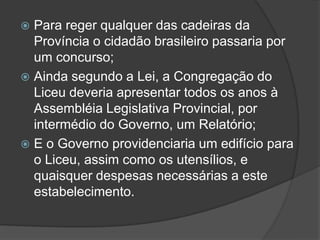  Para reger qualquer das cadeiras da
  Província o cidadão brasileiro passaria por
  um concurso;
 Ainda segundo a Lei, a Congregação do
  Liceu deveria apresentar todos os anos à
  Assembléia Legislativa Provincial, por
  intermédio do Governo, um Relatório;
 E o Governo providenciaria um edifício para
  o Liceu, assim como os utensílios, e
  quaisquer despesas necessárias a este
  estabelecimento.
 