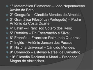    1° Matemática Elementar – João Nepomuceno
    Xavier de Brito;
   2° Geografia – Cândido Mendes de Almeida;
   3° Gramática Filosófica (Português) – Padre
    Antônio da Costa Duarte;
   4° Latim -– Francisco Sotero dos Reis;
   5° Retórica – Dr. Encarnação e Silva;
   6° Francês – Francisco Raimundo Quadros;
   7° Inglês – Antônio Jansen dos Passos;
   8° História Universal – Cândido Mendes;
   9° Comércio – Estevão Rafael de Carvalho;
   10° Filosofia Racional e Moral – Frederico
    Magno de Abranches.
 