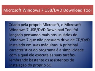 Microsoft Windows 7 USB/DVD Download Tool
Criado pela própria Microsoft, o Microsoft
Windows 7 USB/DVD Download Tool foi
lançado pensando mais nos usuários do
Windows 7 que não possuem drive de CD/DVD
instalado em suas máquinas. A principal
característica do programa é a simplicidade
com a qual ele executa as suas tarefas,
lembrando bastante os assistentes de
instalação do próprio SO.
 