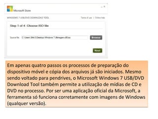 Em apenas quatro passos os processos de preparação do
dispositivo móvel e cópia dos arquivos já são iniciados. Mesmo
sendo voltado para pendrives, o Microsoft Windows 7 USB/DVD
Download Tool também permite a utilização de mídias de CD e
DVD no processo. Por ser uma aplicação oficial da Microsoft, a
ferramenta só funciona corretamente com imagens de Windows
(qualquer versão).
Em apenas quatro passos os processos de preparação do
dispositivo móvel e cópia dos arquivos já são iniciados. Mesmo
sendo voltado para pendrives, o Microsoft Windows 7 USB/DVD
Download Tool também permite a utilização de mídias de CD e
DVD no processo. Por ser uma aplicação oficial da Microsoft, a
ferramenta só funciona corretamente com imagens de Windows
(qualquer versão).
 