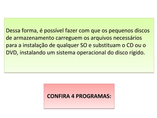 CONFIRA 4 PROGRAMAS:CONFIRA 4 PROGRAMAS:
Dessa forma, é possível fazer com que os pequenos discos
de armazenamento carreguem os arquivos necessários
para a instalação de qualquer SO e substituam o CD ou o
DVD, instalando um sistema operacional do disco rígido.
Dessa forma, é possível fazer com que os pequenos discos
de armazenamento carreguem os arquivos necessários
para a instalação de qualquer SO e substituam o CD ou o
DVD, instalando um sistema operacional do disco rígido.
 