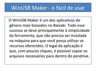 WinUSB Maker - o fácil de usar
O WinUSB Maker é um dos aplicativos do
gênero mais baixados no Baixaki. Todo esse
sucesso se deve principalmente à simplicidade
da ferramenta, que não precisa ser instalada
na máquina para que você possa utilizar os
recursos oferecidos. O legal da aplicação é
que, com poucos cliques, é possível copiar os
arquivos necessários para dentro do pendrive.
 