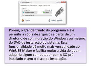 Porém, o grande trunfo do programa é ele
permitir a cópia de arquivos a partir de um
diretório de configuração do Windows ou mesmo
do DVD de instalação do sistema. Essa
funcionalidade dá muito mais versatilidade ao
WinUSB Maker e facilita muito a vida de quem
adquiriu algum computador com o SO pré-
instalado e sem o disco de instalação.
Porém, o grande trunfo do programa é ele
permitir a cópia de arquivos a partir de um
diretório de configuração do Windows ou mesmo
do DVD de instalação do sistema. Essa
funcionalidade dá muito mais versatilidade ao
WinUSB Maker e facilita muito a vida de quem
adquiriu algum computador com o SO pré-
instalado e sem o disco de instalação.
 