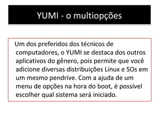 YUMI - o multiopçõesYUMI - o multiopções
Um dos preferidos dos técnicos de
computadores, o YUMI se destaca dos outros
aplicativos do gênero, pois permite que você
adicione diversas distribuições Linux e SOs em
um mesmo pendrive. Com a ajuda de um
menu de opções na hora do boot, é possível
escolher qual sistema será iniciado.
 