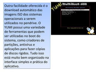 Outra facilidade oferecida é o
download automático das
imagens ISO dos sistemas
operacionais a serem
utilizados no pendrive. O
YUMI possui uma variedade
de ferramentas que podem
ser utilizadas no boot do
sistema, como criadores de
partições, antivírus e
aplicações para fazer cópias
de discos rígidos. Tudo isso
está muito bem organizado na
interface simples e prática do
aplicativo.
Outra facilidade oferecida é o
download automático das
imagens ISO dos sistemas
operacionais a serem
utilizados no pendrive. O
YUMI possui uma variedade
de ferramentas que podem
ser utilizadas no boot do
sistema, como criadores de
partições, antivírus e
aplicações para fazer cópias
de discos rígidos. Tudo isso
está muito bem organizado na
interface simples e prática do
aplicativo.
 
