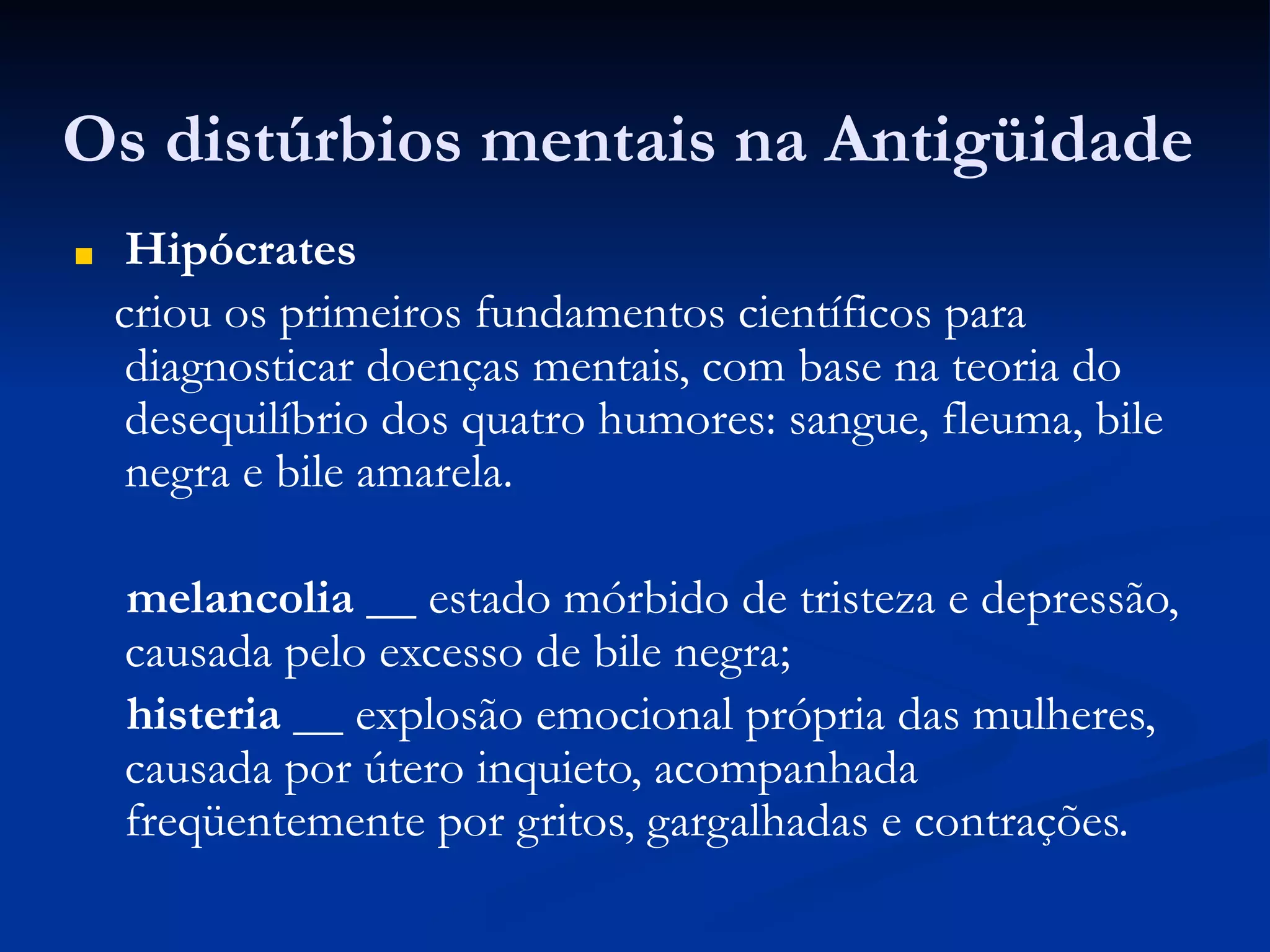 Os distúrbios mentais na Antigüidade
■ Hipócrates
criou os primeiros fundamentos científicos para
diagnosticar doenças mentais, com base na teoria do
desequilíbrio dos quatro humores: sangue, fleuma, bile
negra e bile amarela.
melancolia __ estado mórbido de tristeza e depressão,
causada pelo excesso de bile negra;
histeria __ explosão emocional própria das mulheres,
causada por útero inquieto, acompanhada
freqüentemente por gritos, gargalhadas e contrações.
 