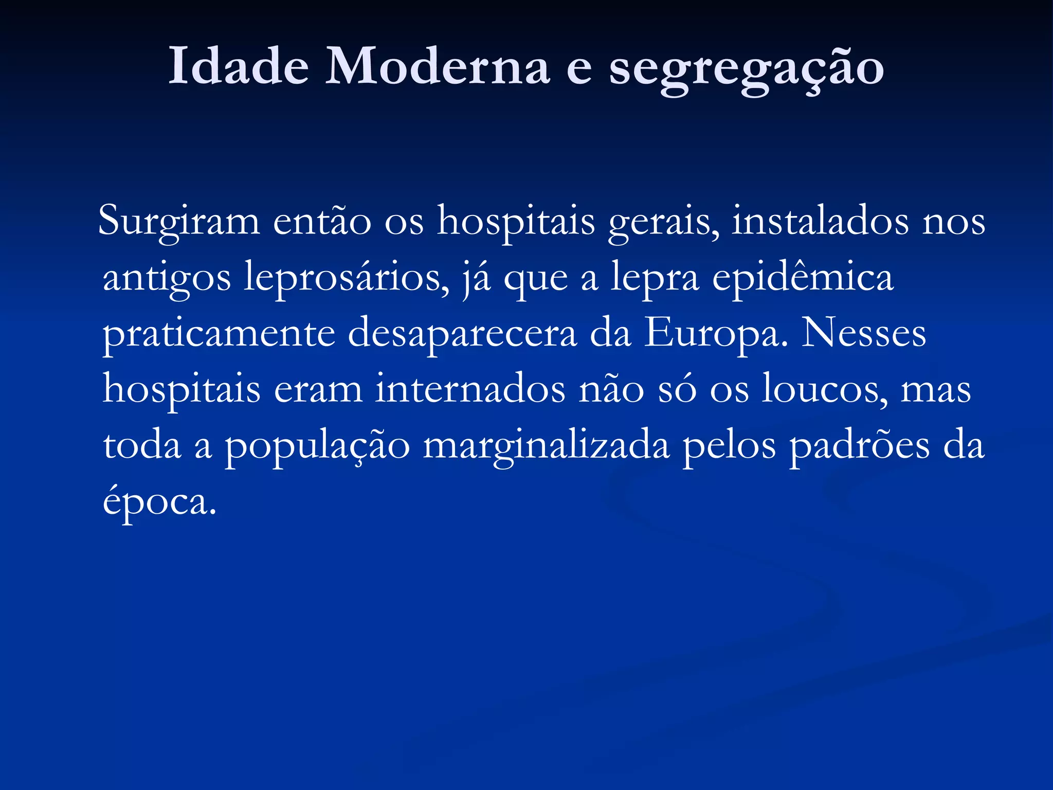 Idade Moderna e segregação
Surgiram então os hospitais gerais, instalados nos
antigos leprosários, já que a lepra epidêmica
praticamente desaparecera da Europa. Nesses
hospitais eram internados não só os loucos, mas
toda a população marginalizada pelos padrões da
época.
 