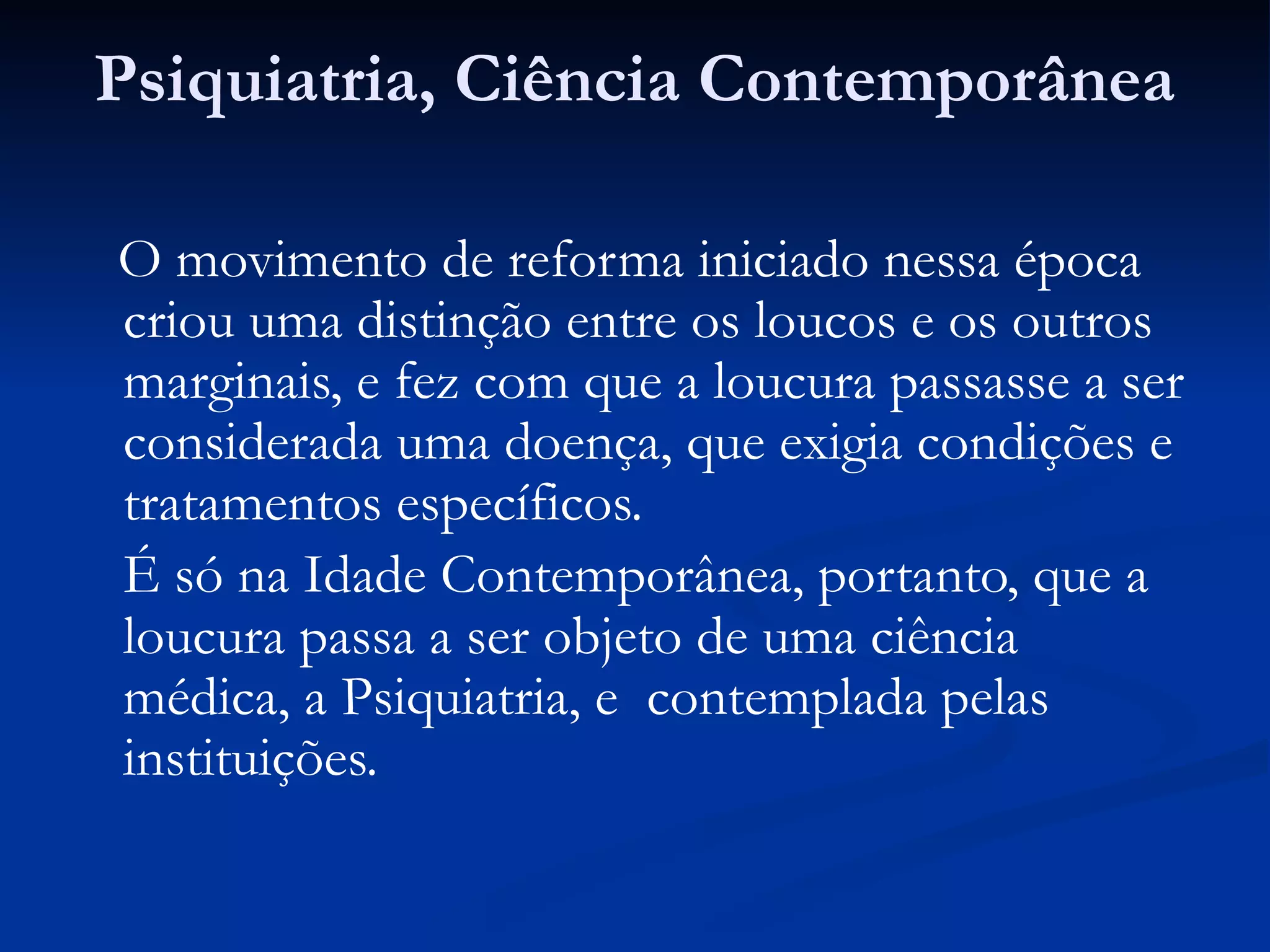Psiquiatria, Ciência Contemporânea
O movimento de reforma iniciado nessa época
criou uma distinção entre os loucos e os outros
marginais, e fez com que a loucura passasse a ser
considerada uma doença, que exigia condições e
tratamentos específicos.
É só na Idade Contemporânea, portanto, que a
loucura passa a ser objeto de uma ciência
médica, a Psiquiatria, e contemplada pelas
instituições.
 