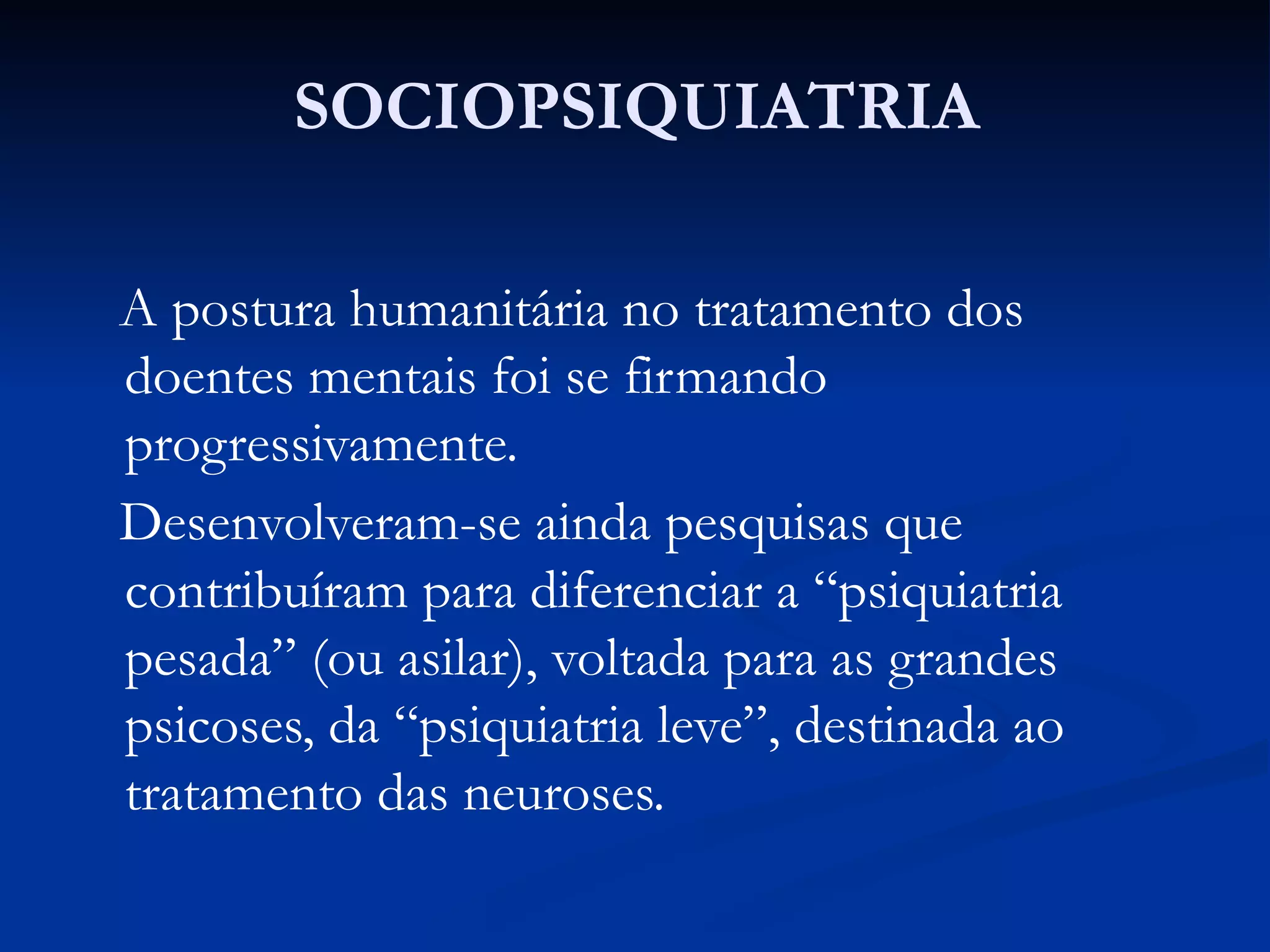 SOCIOPSIQUIATRIA
A postura humanitária no tratamento dos
doentes mentais foi se firmando
progressivamente.
Desenvolveram-se ainda pesquisas que
contribuíram para diferenciar a “psiquiatria
pesada” (ou asilar), voltada para as grandes
psicoses, da “psiquiatria leve”, destinada ao
tratamento das neuroses.
 