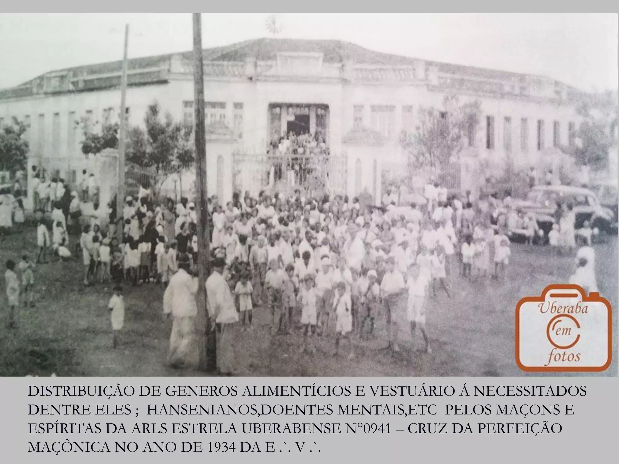 DISTRIBUIÇÃO DE GENEROS ALIMENTÍCIOS E VESTUÁRIO Á NECESSITADOS
DENTRE ELES ; HANSENIANOS,DOENTES MENTAIS,ETC PELOS MAÇONS E
ESPÍRITAS DA ARLS ESTRELA UBERABENSE N°0941 – CRUZ DA PERFEIÇÃO
MAÇÔNICA NO ANO DE 1934 DA E .`. V .`.
 