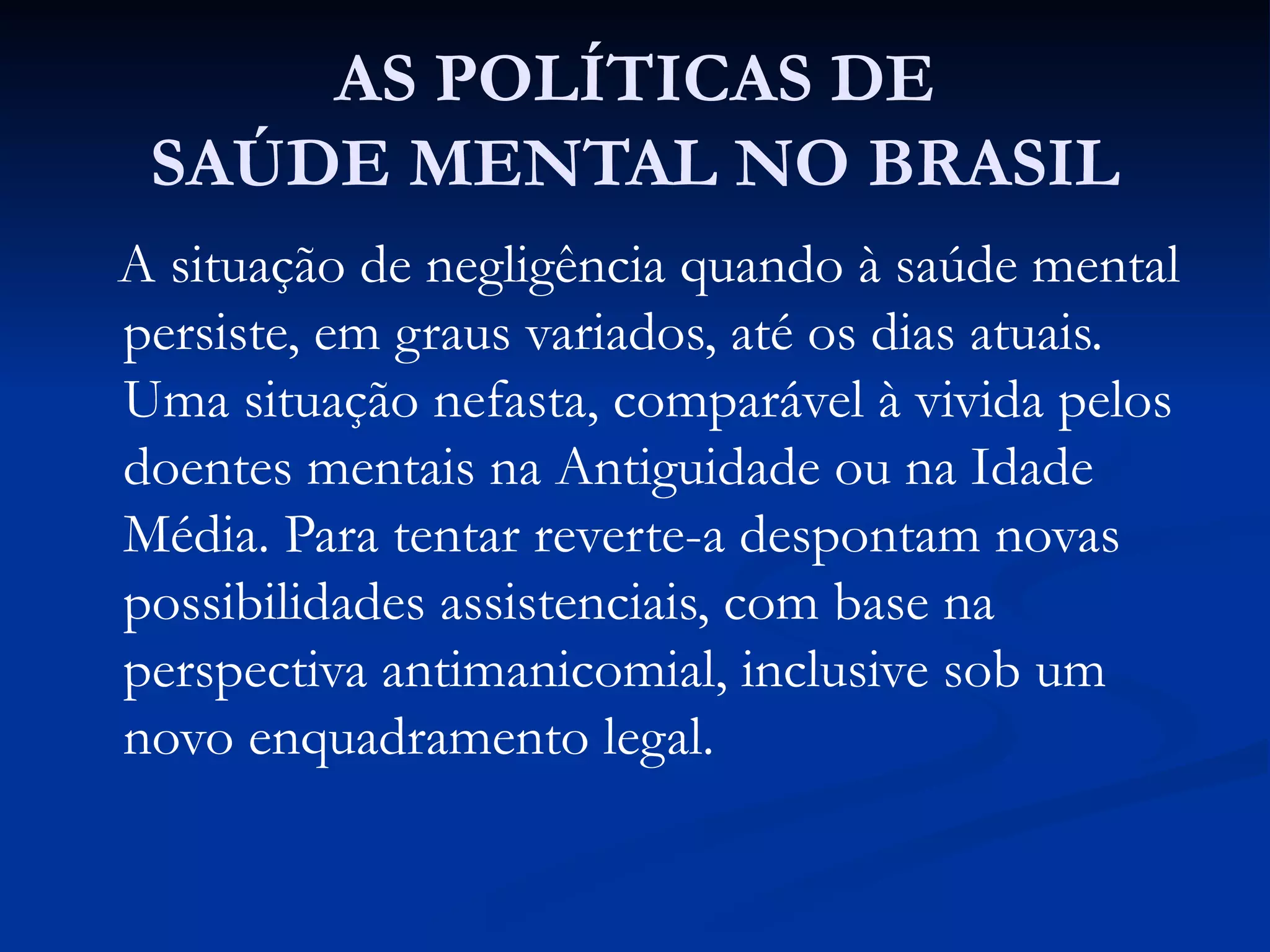 AS POLÍTICAS DE
SAÚDE MENTAL NO BRASIL
A situação de negligência quando à saúde mental
persiste, em graus variados, até os dias atuais.
Uma situação nefasta, comparável à vivida pelos
doentes mentais na Antiguidade ou na Idade
Média. Para tentar reverte-a despontam novas
possibilidades assistenciais, com base na
perspectiva antimanicomial, inclusive sob um
novo enquadramento legal.
 