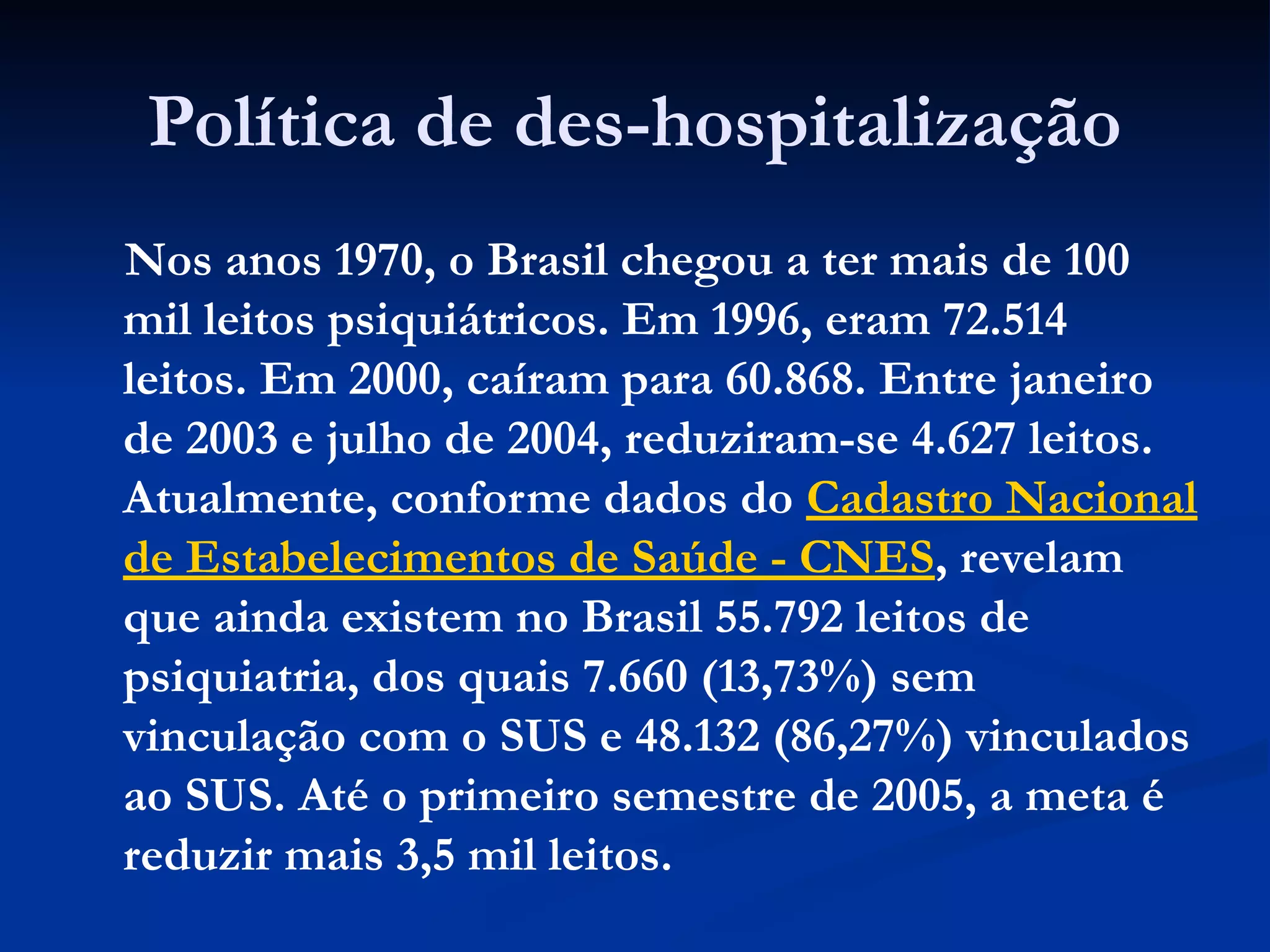 Política de des-hospitalização
Nos anos 1970, o Brasil chegou a ter mais de 100
mil leitos psiquiátricos. Em 1996, eram 72.514
leitos. Em 2000, caíram para 60.868. Entre janeiro
de 2003 e julho de 2004, reduziram-se 4.627 leitos.
Atualmente, conforme dados do Cadastro Nacional
de Estabelecimentos de Saúde - CNES, revelam
que ainda existem no Brasil 55.792 leitos de
psiquiatria, dos quais 7.660 (13,73%) sem
vinculação com o SUS e 48.132 (86,27%) vinculados
ao SUS. Até o primeiro semestre de 2005, a meta é
reduzir mais 3,5 mil leitos.
 