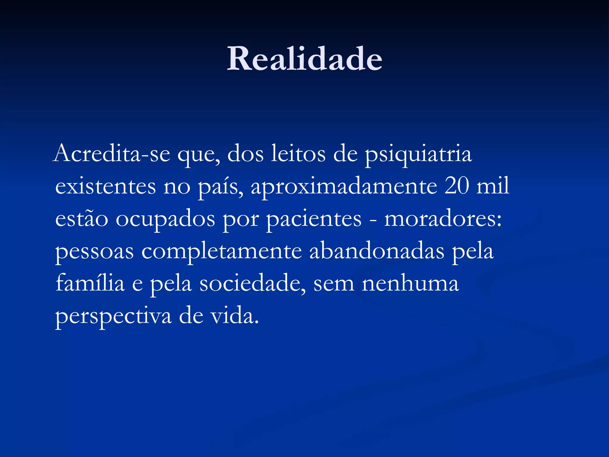 Realidade
Acredita-se que, dos leitos de psiquiatria
existentes no país, aproximadamente 20 mil
estão ocupados por pacientes - moradores:
pessoas completamente abandonadas pela
família e pela sociedade, sem nenhuma
perspectiva de vida.
 