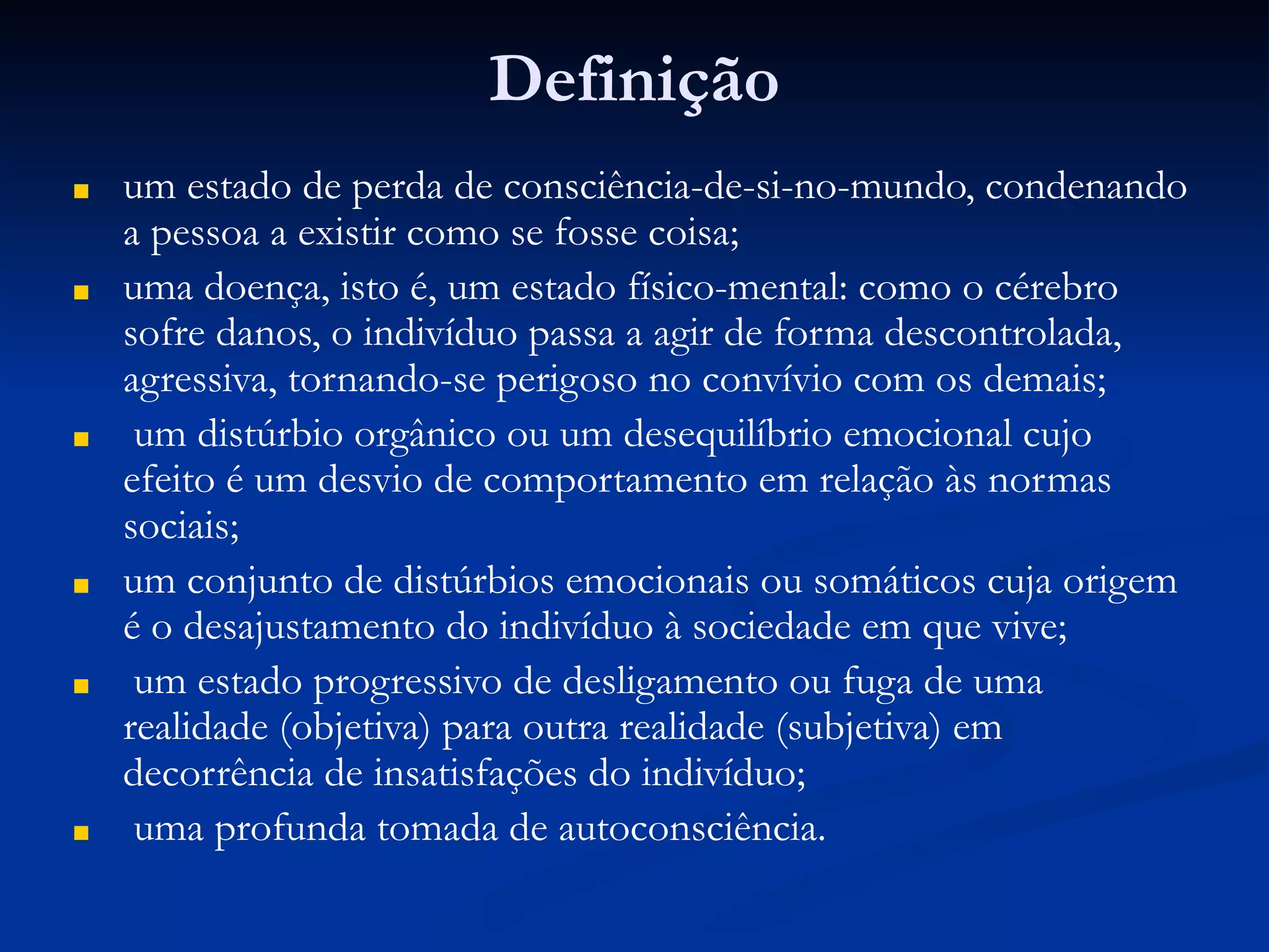 Definição
■ um estado de perda de consciência-de-si-no-mundo, condenando
a pessoa a existir como se fosse coisa;
■ uma doença, isto é, um estado físico-mental: como o cérebro
sofre danos, o indivíduo passa a agir de forma descontrolada,
agressiva, tornando-se perigoso no convívio com os demais;
■ um distúrbio orgânico ou um desequilíbrio emocional cujo
efeito é um desvio de comportamento em relação às normas
sociais;
■ um conjunto de distúrbios emocionais ou somáticos cuja origem
é o desajustamento do indivíduo à sociedade em que vive;
■ um estado progressivo de desligamento ou fuga de uma
realidade (objetiva) para outra realidade (subjetiva) em
decorrência de insatisfações do indivíduo;
■ uma profunda tomada de autoconsciência.
 