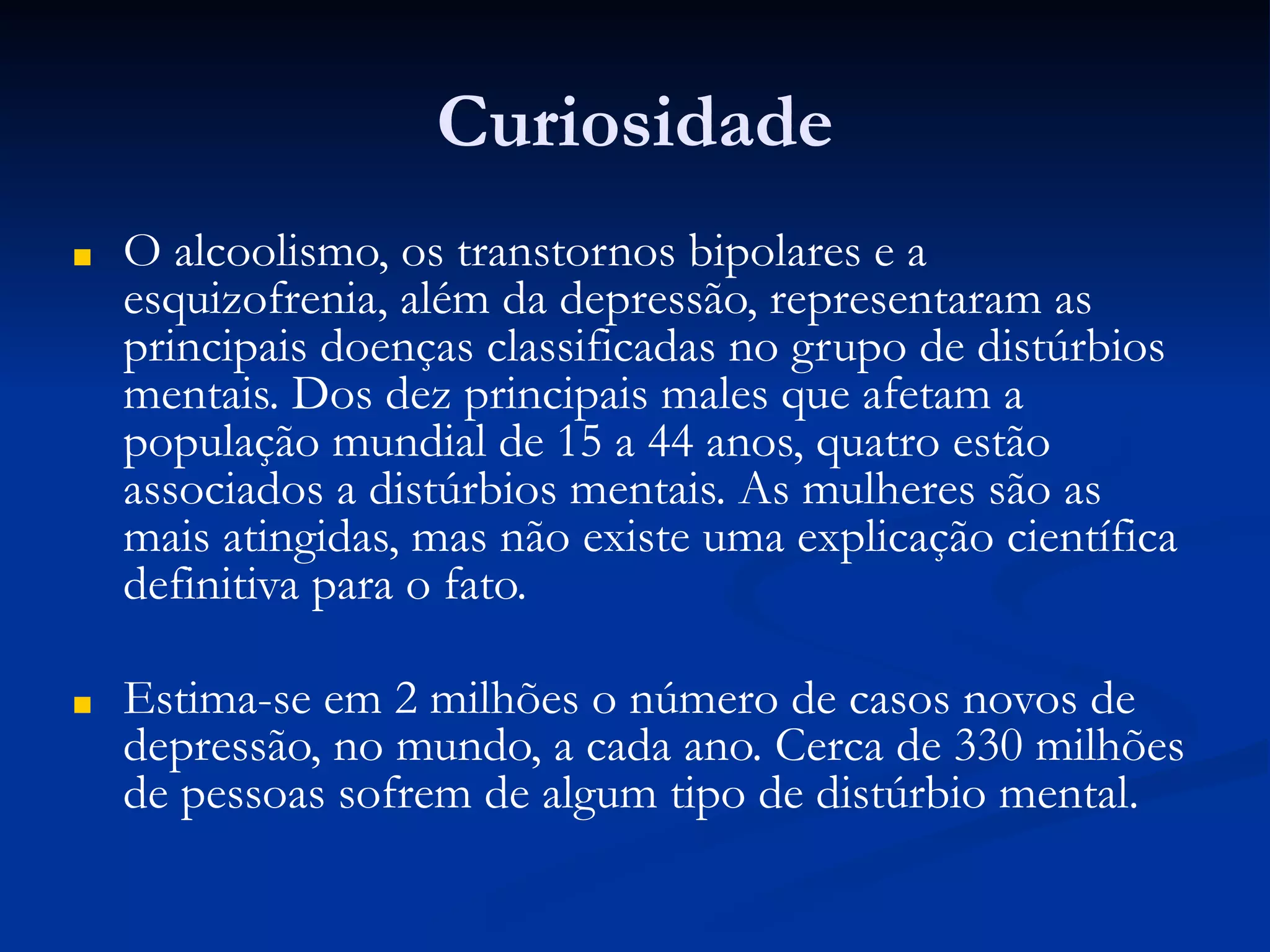 Curiosidade
■ O alcoolismo, os transtornos bipolares e a
esquizofrenia, além da depressão, representaram as
principais doenças classificadas no grupo de distúrbios
mentais. Dos dez principais males que afetam a
população mundial de 15 a 44 anos, quatro estão
associados a distúrbios mentais. As mulheres são as
mais atingidas, mas não existe uma explicação científica
definitiva para o fato.
■ Estima-se em 2 milhões o número de casos novos de
depressão, no mundo, a cada ano. Cerca de 330 milhões
de pessoas sofrem de algum tipo de distúrbio mental.
 