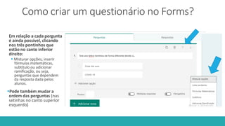 Como criar um questionário no Forms?
Em relação a cada pergunta
é ainda possível, clicando
nos três pontinhos que
estão no canto inferior
direito:
 Misturar opções, inserir
fórmulas matemáticas,
subtítulo ou adicionar
ramificação, ou seja,
perguntas que dependem
da resposta dada pelos
alunos.
Pode também mudar a
ordem das perguntas (nas
setinhas no canto superior
esquerdo)
 