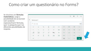 Como criar um questionário no Forms?
Se clicarmos em fórmulas
matemáticas, surge a
possibilidade de se escrever
com carateres
especiais/inserir fórmulas,
quer na pergunta quer nas
diferentes possibilidades de
resposta.
 