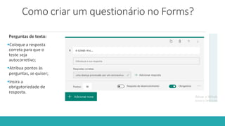 Como criar um questionário no Forms?
Perguntas de texto:
Coloque a resposta
correta para que o
teste seja
autocorretivo;
Atribua pontos às
perguntas, se quiser;
Insira a
obrigatoriedade de
resposta.
 