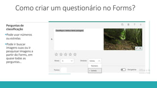 Como criar um questionário no Forms?
Perguntas de
classificação
Pode usar números
ou estrelas
Pode ir buscar
imagens suas ou ir
pesquisar imagens a
partir do Forms, em
quase todas as
perguntas…
 