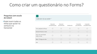 Como criar um questionário no Forms?
Perguntas com escala
de Lickert
Pode inserir todas as
linhas que quiser na
vertical e na
horizontal
 