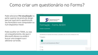 Como criar um questionário no Forms?
Pode selecionar Pré-visualização na
parte superior da janela de design
para ver qual será a aparência do
seu formulário num computador ou
num dispositivo móvel.
Pode escolher em TEMA, ou seja
um enquadramento, dos que o
Microsoft oferece ou então ir
buscar uma imagem sua e
adicionar ao fundo.
 