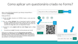 Como aplicar um questionário criado no Forms?
Abra o formulário/questionário que deseja compartilhar e
selecione compartilhar.
Pode partilhá-lo:
1. Através do link, clicando em COPIAR; Copie e cole esse link
num email;
2. Com um código QrCode; faz-se download; decida se deseja
guardar o código QR (no formato. png) ou abri-lo. Adicione
o código QR no local onde os alunos possam vê-lo com um
scanner de código QR, com um dispositivo móvel.
3. Incorporá-lo numa página web ou num blogue (gera código
html);
4. Enviando por email: Convidar outras pessoas por email
Selecione os endereços de email das pessoas que podem
visualizar o seu formulário na caixa Para do editor de email. O
Microsoft Forms inclui uma breve anotação para o destinatário
no corpo do email para que ele tenha o contexto adequado do
seu convite e um link para o formulário.
1
2
3
 