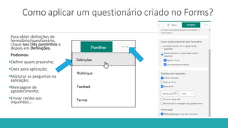 Como aplicar um questionário criado no Forms?
Para obter definições de
formulário/questionário,
clique nos três pontinhos e
depois em Definições.
Podemos:
Definir quem preenche;
Data para aplicação;
Misturar as perguntas na
aplicação;
Mensagem de
agradecimento;
Enviar recibo aos
inquiridos…
 