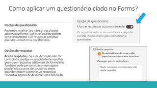 Como aplicar um questionário ciado no Forms?
Opções de questionário
Podemos mostrar (ou não) os resultados
automaticamente, isto é, os alunos podem
ver os resultados e as respostas corretas
quando submetem o questionário.
Opções de respostas
Aceite respostas - Se esta definição não for
controlada, desliga a capacidade de recolher
quaisquer respostas adicionais de formulário.
Também pode personalizar a mensagem
predefinida que os destinatários veem
quando tentam submeter as respetivas
respostas depois de desativar esta definição.
 