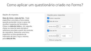 Como aplicar um questionário criado no Forms?
Opções de respostas
Data de início e data de fim - Pode
especificar uma data e hora exatas
quando pretender iniciar e parar de
recolher respostas de formulário.
Clique na data de início e, em seguida,
clique na caixa de texto da data e
selecione uma data a partir do controlo
do calendário. Selecione uma hora
específica na lista pendente de
intervalos de hora. Faça o mesmo
para data de fim.
 