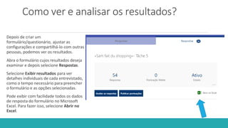 Como ver e analisar os resultados?
Depois de criar um
formulário/questionário, ajustar as
configurações e compartilhá-lo com outras
pessoas, podemos ver os resultados.
Abra o formulário cujos resultados deseja
examinar e depois selecione Respostas.
Selecione Exibir resultados para ver
detalhes individuais de cada entrevistado,
como o tempo necessário para preencher
o formulário e as opções selecionadas.
Pode exibir com facilidade todos os dados
de resposta do formulário no Microsoft
Excel. Para fazer isso, selecione Abrir no
Excel.
 